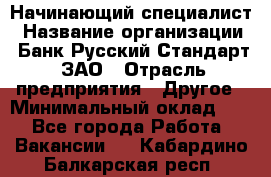 Начинающий специалист › Название организации ­ Банк Русский Стандарт, ЗАО › Отрасль предприятия ­ Другое › Минимальный оклад ­ 1 - Все города Работа » Вакансии   . Кабардино-Балкарская респ.